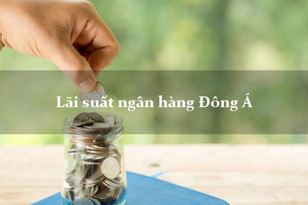 Lãi suất ngân hàng Đông Á hiện nay Lãi suất ngân hàng Đông Á
